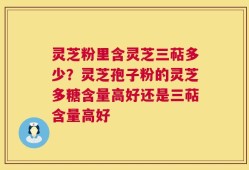 灵芝粉里含灵芝三萜多少？灵芝孢子粉的灵芝多糖含量高好还是三萜含量高好