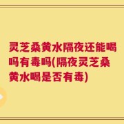 灵芝桑黄水隔夜还能喝吗有毒吗(隔夜灵芝桑黄水喝是否有毒)