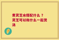 煮灵芝水搭配什么 ？灵芝可以和什么一起煲汤