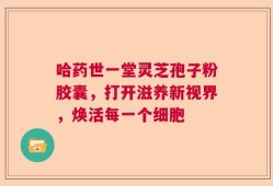 哈药世一堂灵芝孢子粉胶囊，打开滋养新视界，焕活每一个细胞