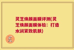 灵芝焕颜面膜评测(灵芝焕颜面膜体验：打造水润紧致肌肤)