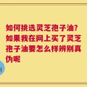 如何挑选灵芝孢子油？如果我在网上买了灵芝孢子油要怎么样辨别真伪呢