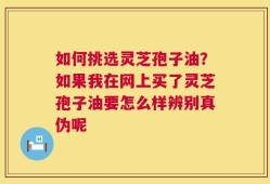 如何挑选灵芝孢子油？如果我在网上买了灵芝孢子油要怎么样辨别真伪呢