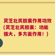 灵芝北芪胶囊作用功效(灵芝北芪胶囊：功能强大，多方面作用！)