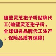 破壁灵芝孢子粉贴牌代工(破壁灵芝孢子粉，全球知名品牌代工生产，保障品质有保障)