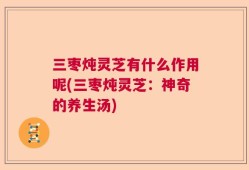 三枣炖灵芝有什么作用呢(三枣炖灵芝：神奇的养生汤)