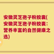 安徽灵芝孢子粉胶囊(安徽灵芝孢子粉胶囊：营养丰富的自然健康之选)