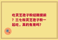 吃灵芝孢子粉经期提前？三七和灵芝孢子粉一起吃，真的有用吗？
