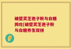 破壁灵芝孢子粉与白糖同吃(破壁灵芝孢子粉与白糖养生双拼
