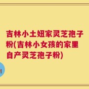 吉林小土妞家灵芝孢子粉(吉林小女孩的家里自产灵芝孢子粉)