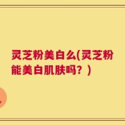 灵芝粉美白么(灵芝粉能美白肌肤吗？)