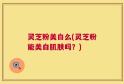 灵芝粉美白么(灵芝粉能美白肌肤吗？)