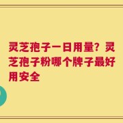 灵芝孢子一日用量？灵芝孢子粉哪个牌子最好用安全