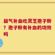 益气补血吃灵芝孢子粉？孢子粉有补血的功效吗