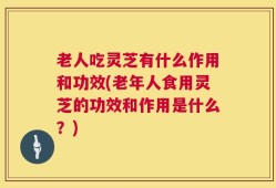 老人吃灵芝有什么作用和功效(老年人食用灵芝的功效和作用是什么？)