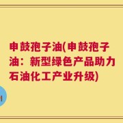 申鼓孢子油(申鼓孢子油：新型绿色产品助力石油化工产业升级)