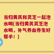 当归黄芪和灵芝一起泡水喝(当归黄芪灵芝泡水喝，补气养血养生好帮手！)