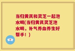 当归黄芪和灵芝一起泡水喝(当归黄芪灵芝泡水喝，补气养血养生好帮手！)
