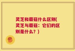 灵芝和蘑菇什么区别(灵芝与蘑菇：它们的区别是什么？)