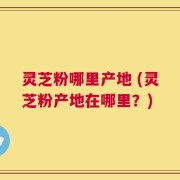 灵芝粉哪里产地 (灵芝粉产地在哪里？)