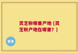 灵芝粉哪里产地 (灵芝粉产地在哪里？)