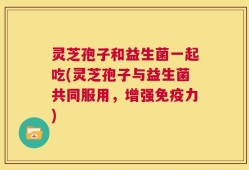 灵芝孢子和益生菌一起吃(灵芝孢子与益生菌共同服用，增强免疫力)