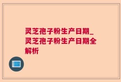 灵芝孢子粉生产日期_灵芝孢子粉生产日期全解析