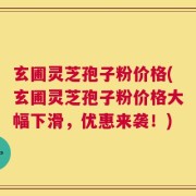 玄圃灵芝孢子粉价格(玄圃灵芝孢子粉价格大幅下滑，优惠来袭！)
