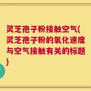 灵芝孢子粉接触空气(灵芝孢子粉的氧化速度与空气接触有关的标题)