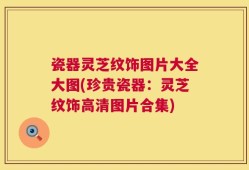 瓷器灵芝纹饰图片大全大图(珍贵瓷器：灵芝纹饰高清图片合集)