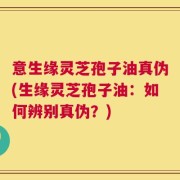 意生缘灵芝孢子油真伪(生缘灵芝孢子油：如何辨别真伪？)