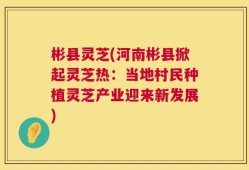 彬县灵芝(河南彬县掀起灵芝热：当地村民种植灵芝产业迎来新发展)
