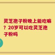 灵芝孢子粉晚上能吃嘛？20岁可以吃灵芝孢子粉吗