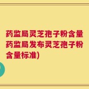 药监局灵芝孢子粉含量药监局发布灵芝孢子粉含量标准)