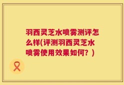 羽西灵芝水喷雾测评怎么样(评测羽西灵芝水喷雾使用效果如何？)