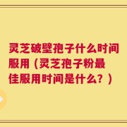 灵芝破壁孢子什么时间服用 (灵芝孢子粉最佳服用时间是什么？)