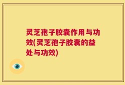 灵芝孢子胶囊作用与功效(灵芝孢子胶囊的益处与功效)