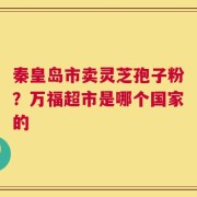 秦皇岛市卖灵芝孢子粉？万福超市是哪个国家的