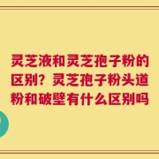 灵芝液和灵芝孢子粉的区别？灵芝孢子粉头道粉和破壁有什么区别吗