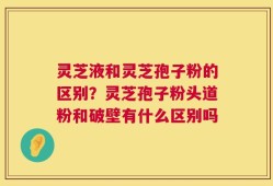灵芝液和灵芝孢子粉的区别？灵芝孢子粉头道粉和破壁有什么区别吗