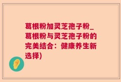 葛根粉加灵芝孢子粉_葛根粉与灵芝孢子粉的完美结合：健康养生新选择)