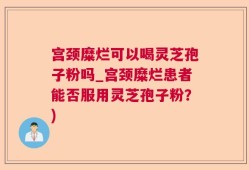宫颈糜烂可以喝灵芝孢子粉吗_宫颈糜烂患者能否服用灵芝孢子粉？)