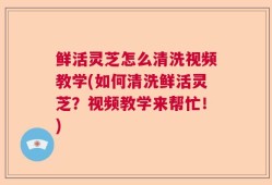 鲜活灵芝怎么清洗视频教学(如何清洗鲜活灵芝？视频教学来帮忙！)