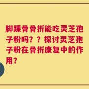 脚踝骨骨折能吃灵芝孢子粉吗？？探讨灵芝孢子粉在骨折康复中的作用？