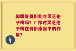 脚踝骨骨折能吃灵芝孢子粉吗？？探讨灵芝孢子粉在骨折康复中的作用？
