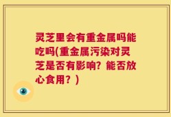 灵芝里会有重金属吗能吃吗(重金属污染对灵芝是否有影响？能否放心食用？)