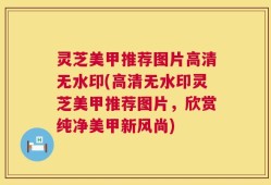 灵芝美甲推荐图片高清无水印(高清无水印灵芝美甲推荐图片，欣赏纯净美甲新风尚)