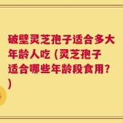 破壁灵芝孢子适合多大年龄人吃 (灵芝孢子适合哪些年龄段食用？)