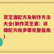 灵芝酒配方及制作方法大全(制作灵芝酒：详细配方和步骤完整指南)