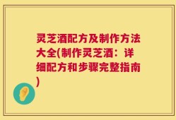 灵芝酒配方及制作方法大全(制作灵芝酒：详细配方和步骤完整指南)